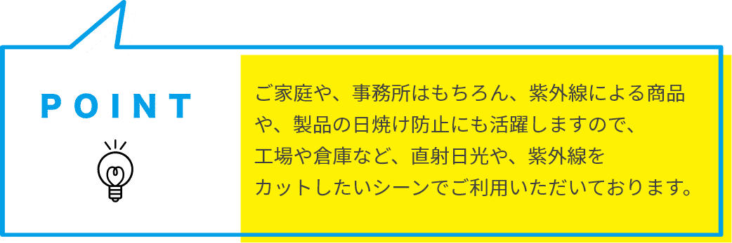 ご家庭や、事務所はもちろん、紫外線による商品や、製品の日焼け防止にも活躍しますので、工場や倉庫など、直射日光や、紫外線をカットしたいシーンでご利用いただいております。