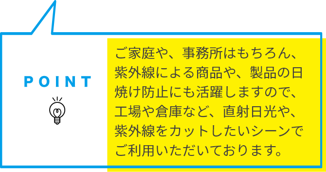 ご家庭や、事務所はもちろん、紫外線による商品や、製品の日焼け防止にも活躍しますので、工場や倉庫など、直射日光や、紫外線をカットしたいシーンでご利用いただいております。